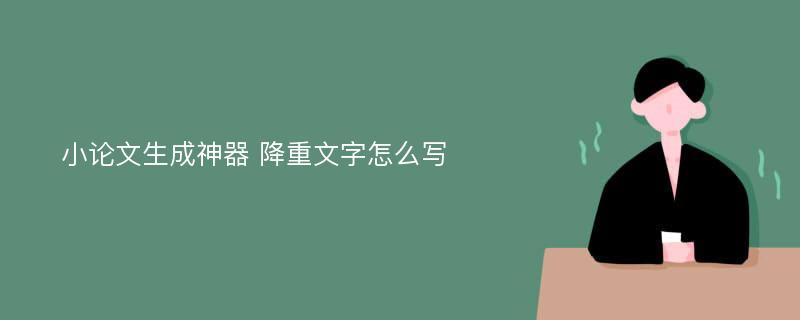 小论文生成神器 降重文字怎么写