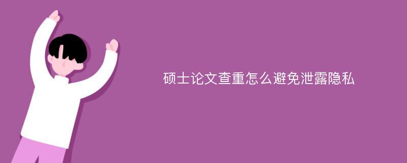 硕士论文查重怎么避免泄露隐私