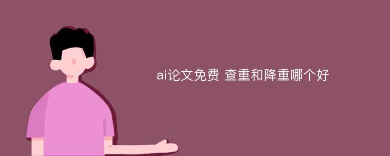 ai论文免费 查重和降重哪个好