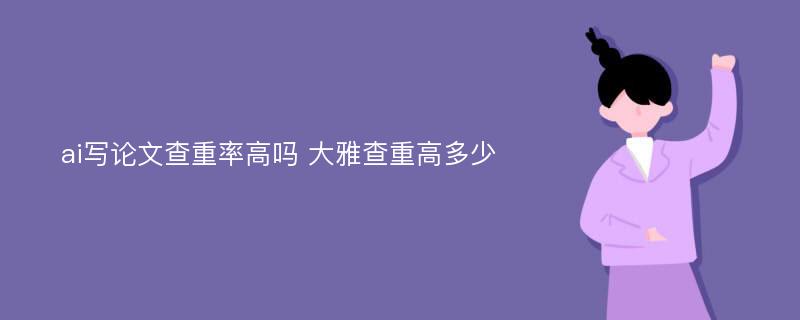 ai写论文查重率高吗 大雅查重高多少